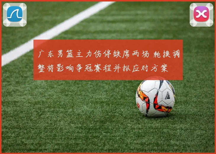 广东男篮主力伤停缺席两场 轮换调整将影响争冠赛程并拟应对方案