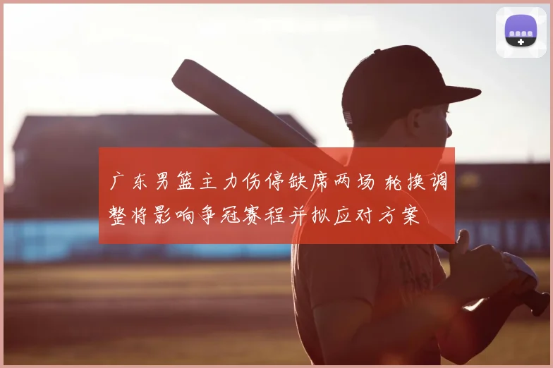 广东男篮主力伤停缺席两场 轮换调整将影响争冠赛程并拟应对方案