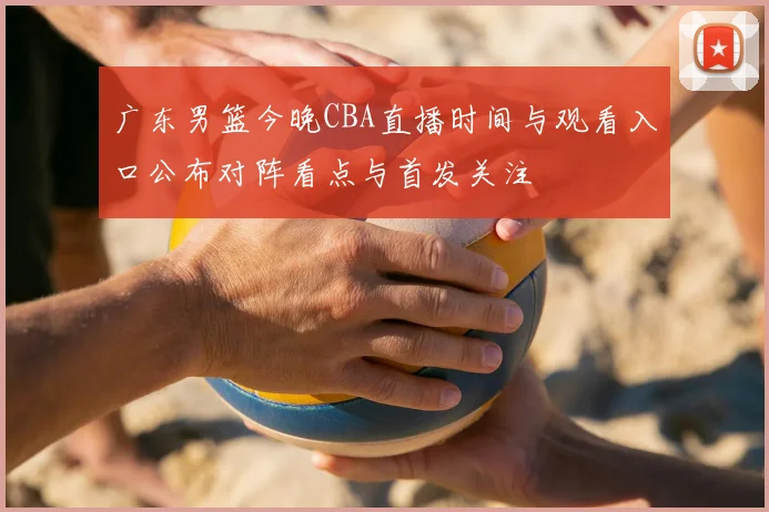 广东男篮今晚CBA直播时间与观看入口公布对阵看点与首发关注