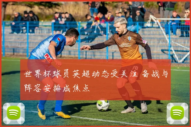 世界杯球员英超动态受关注 备战与阵容安排成焦点