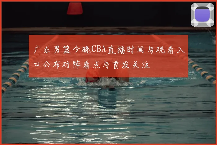 广东男篮今晚CBA直播时间与观看入口公布对阵看点与首发关注