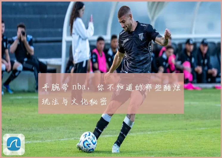 手腕带 nba，你不知道的那些酷炫玩法与文化秘密