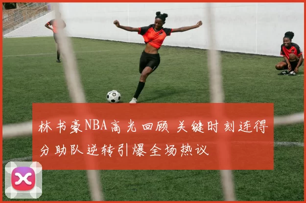 林书豪NBA高光回顾 关键时刻连得分助队逆转引爆全场热议