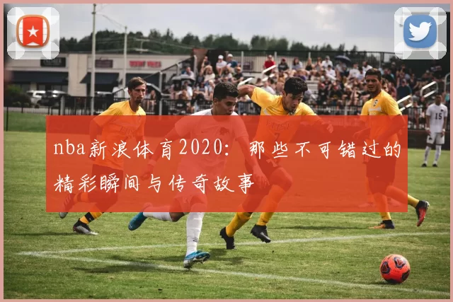 nba新浪体育2020:那些不可错过的精彩瞬间与传奇故事
